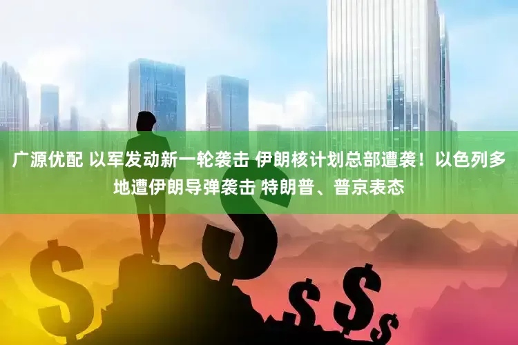 广源优配 以军发动新一轮袭击 伊朗核计划总部遭袭！以色列多地遭伊朗导弹袭击 特朗普、普京表态